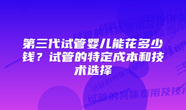 第三代试管婴儿能花多少钱？试管的特定成本和技术选择