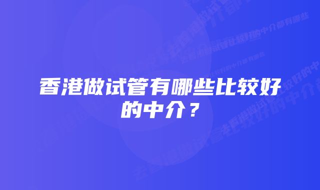 香港做试管有哪些比较好的中介？