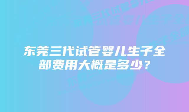 东莞三代试管婴儿生子全部费用大概是多少？