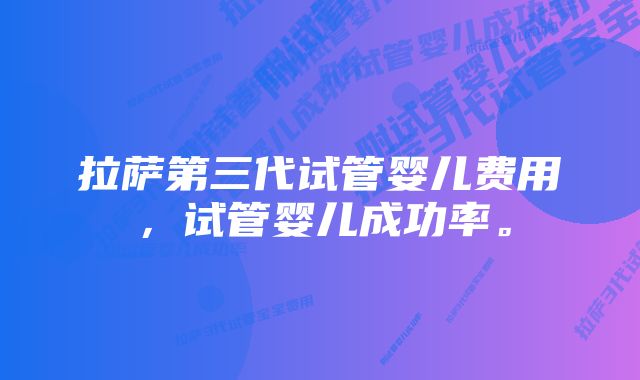 拉萨第三代试管婴儿费用，试管婴儿成功率。