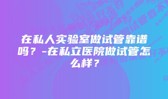 在私人实验室做试管靠谱吗？-在私立医院做试管怎么样？