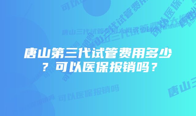 唐山第三代试管费用多少？可以医保报销吗？