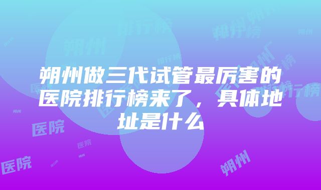 朔州做三代试管最厉害的医院排行榜来了，具体地址是什么