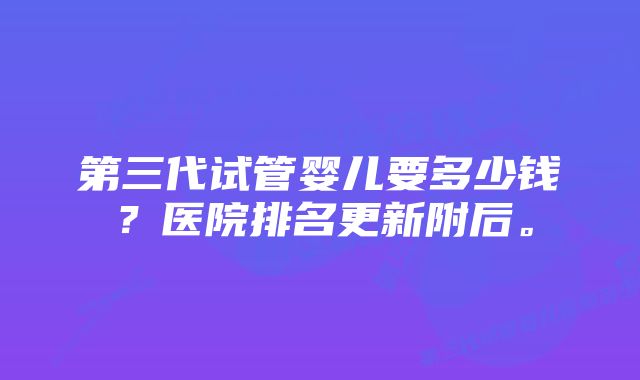 第三代试管婴儿要多少钱？医院排名更新附后。