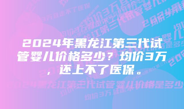 2024年黑龙江第三代试管婴儿价格多少？均价3万，还上不了医保。