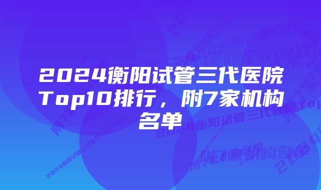 2024衡阳试管三代医院Top10排行，附7家机构名单