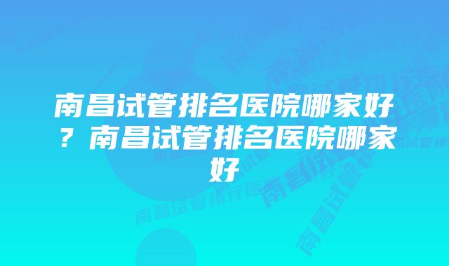 南昌试管排名医院哪家好？南昌试管排名医院哪家好