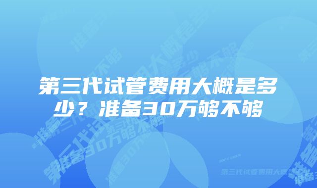 第三代试管费用大概是多少？准备30万够不够