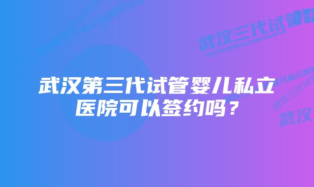 武汉第三代试管婴儿私立医院可以签约吗？