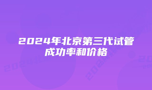 2024年北京第三代试管成功率和价格