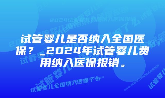 试管婴儿是否纳入全国医保？_2024年试管婴儿费用纳入医保报销。