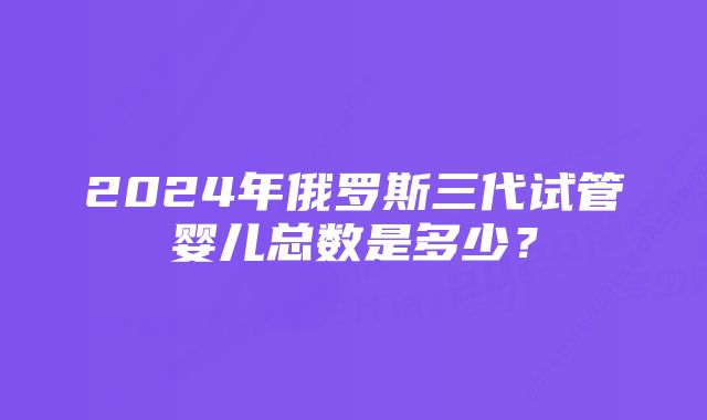 2024年俄罗斯三代试管婴儿总数是多少？