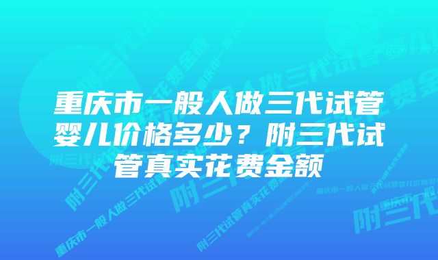 重庆市一般人做三代试管婴儿价格多少？附三代试管真实花费金额