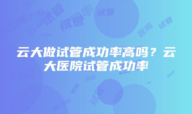 云大做试管成功率高吗？云大医院试管成功率