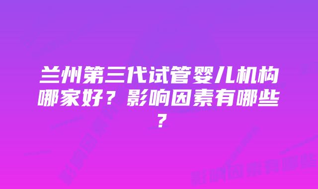 兰州第三代试管婴儿机构哪家好？影响因素有哪些？