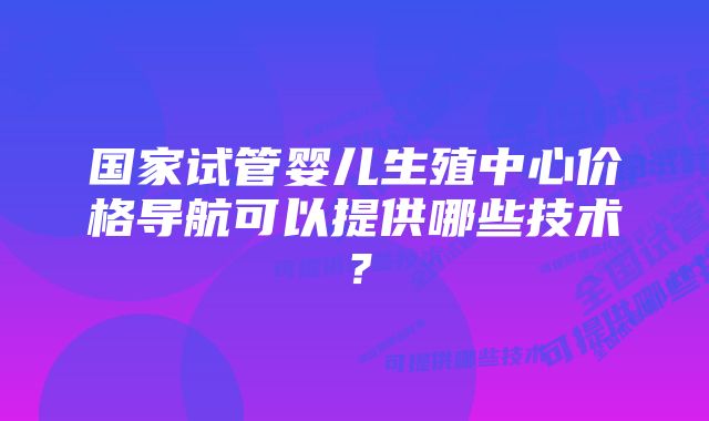 国家试管婴儿生殖中心价格导航可以提供哪些技术？