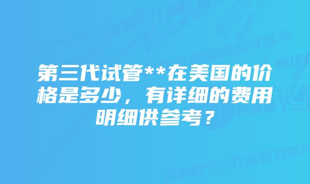 第三代试管**在美国的价格是多少，有详细的费用明细供参考？