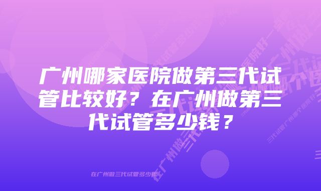 广州哪家医院做第三代试管比较好？在广州做第三代试管多少钱？