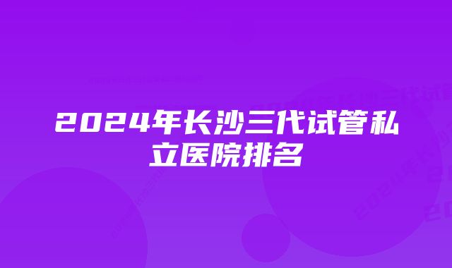 2024年长沙三代试管私立医院排名