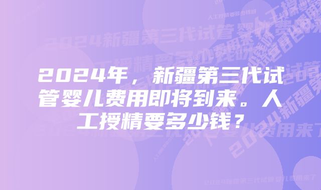 2024年，新疆第三代试管婴儿费用即将到来。人工授精要多少钱？