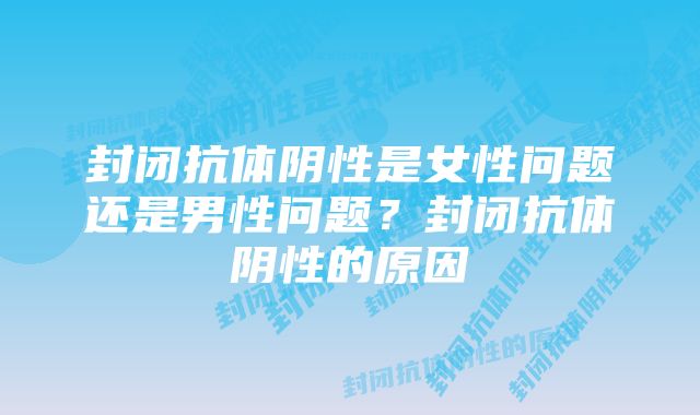 封闭抗体阴性是女性问题还是男性问题？封闭抗体阴性的原因