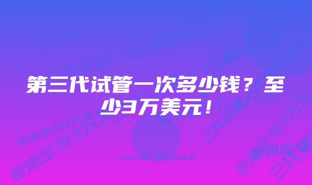 第三代试管一次多少钱？至少3万美元！