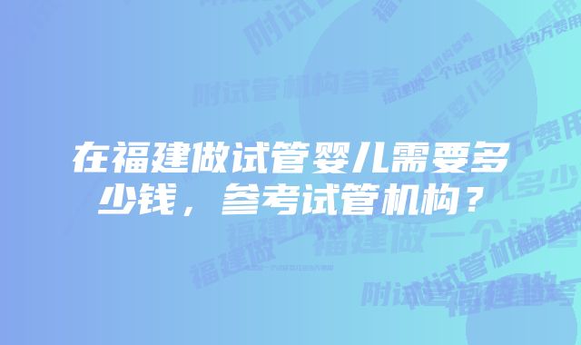 在福建做试管婴儿需要多少钱，参考试管机构？