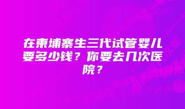 在柬埔寨生三代试管婴儿要多少钱？你要去几次医院？