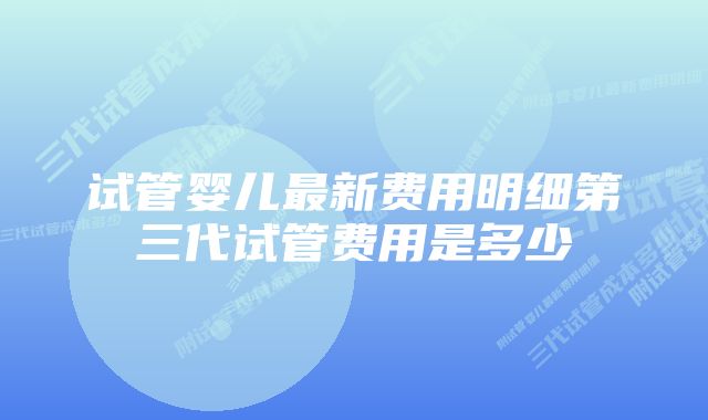 试管婴儿最新费用明细第三代试管费用是多少