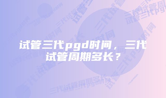 试管三代pgd时间，三代试管周期多长？