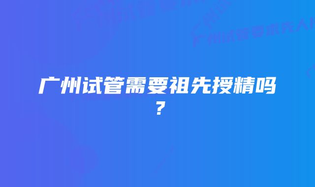 广州试管需要祖先授精吗？