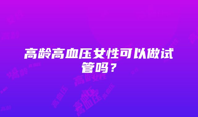 高龄高血压女性可以做试管吗？