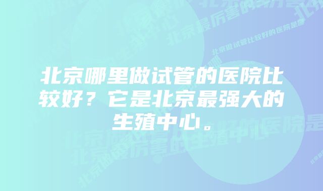 北京哪里做试管的医院比较好？它是北京最强大的生殖中心。