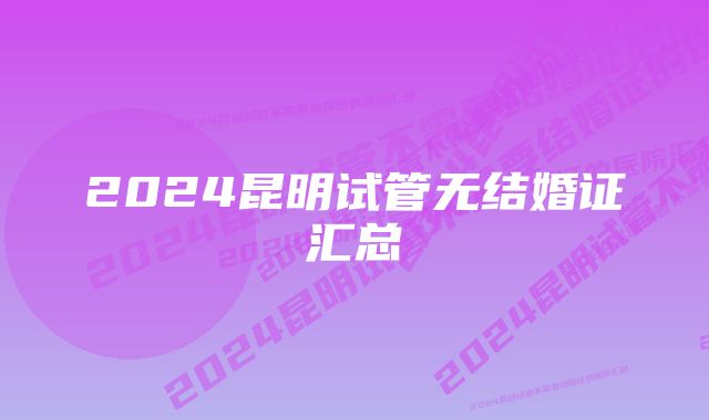 2024昆明试管无结婚证汇总