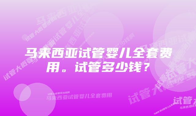 马来西亚试管婴儿全套费用。试管多少钱？