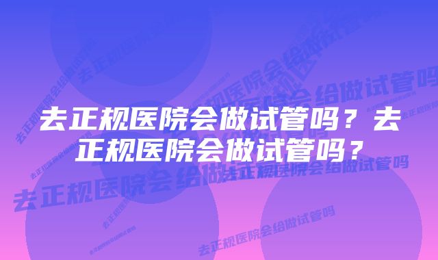 去正规医院会做试管吗？去正规医院会做试管吗？