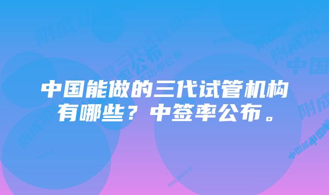 中国能做的三代试管机构有哪些？中签率公布。