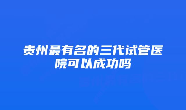 贵州最有名的三代试管医院可以成功吗