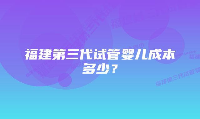 福建第三代试管婴儿成本多少？