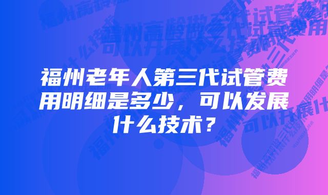 福州老年人第三代试管费用明细是多少，可以发展什么技术？