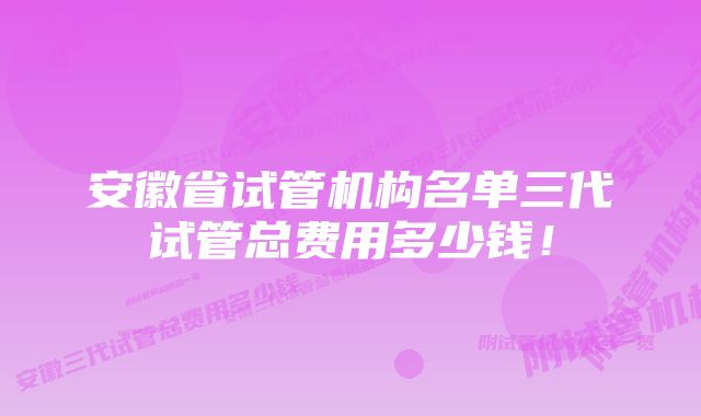 安徽省试管机构名单三代试管总费用多少钱！