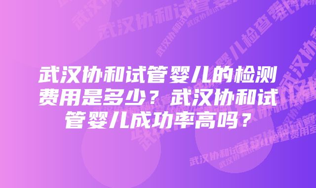 武汉协和试管婴儿的检测费用是多少？武汉协和试管婴儿成功率高吗？