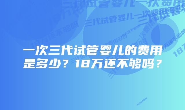 一次三代试管婴儿的费用是多少？18万还不够吗？