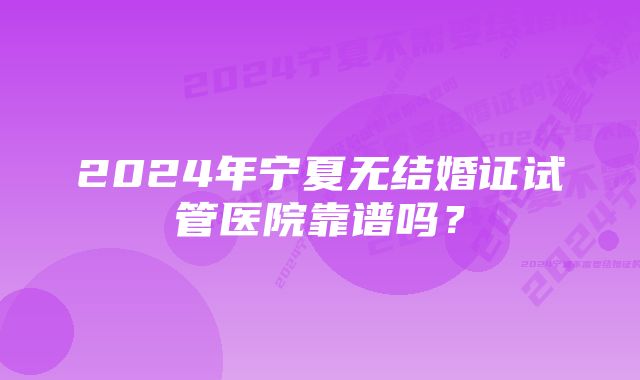 2024年宁夏无结婚证试管医院靠谱吗？