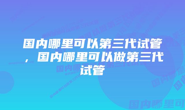 国内哪里可以第三代试管，国内哪里可以做第三代试管