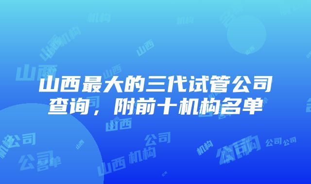 山西最大的三代试管公司查询，附前十机构名单