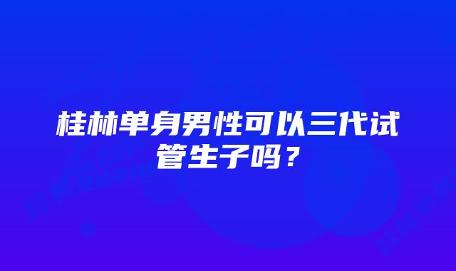 桂林单身男性可以三代试管生子吗？