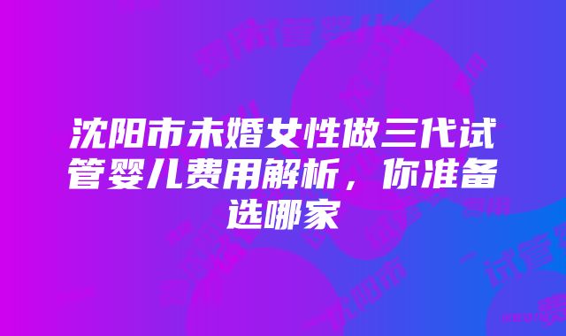 沈阳市未婚女性做三代试管婴儿费用解析，你准备选哪家