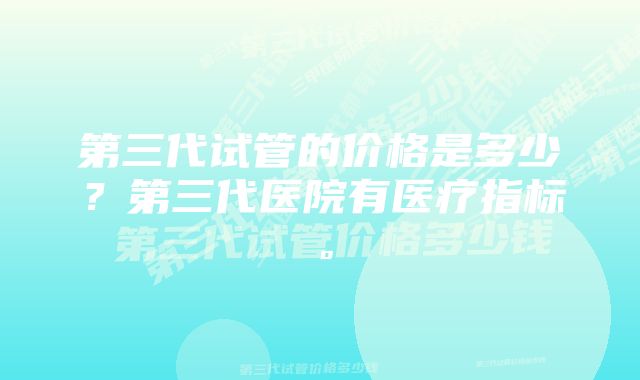 第三代试管的价格是多少？第三代医院有医疗指标。