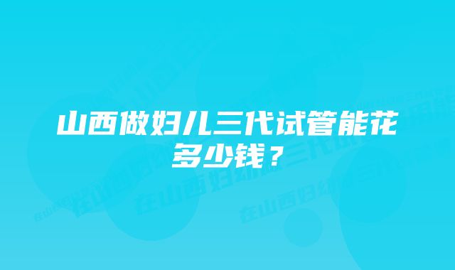 山西做妇儿三代试管能花多少钱？